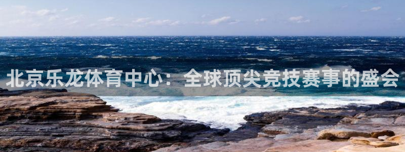 北京乐龙体育中心：全球顶尖竞技赛事的盛会