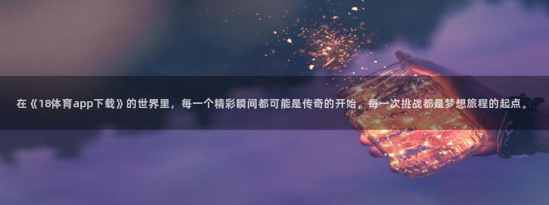 在《18体育app下载》的世界里，每一个精彩瞬间都可能是传奇的开始，每一次挑战都是梦想旅程的起点。