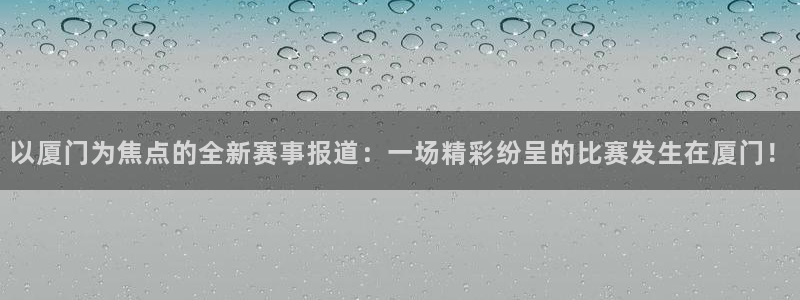 以厦门为焦点的全新赛事报道：一场精彩纷呈的比赛发生在厦门！